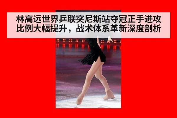 林高远世界乒联突尼斯站夺冠正手进攻比例大幅提升，战术体系革新深度剖析
