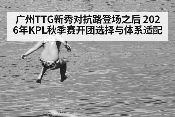 广州TTG新秀对抗路登场之后 2026年KPL秋季赛开团选择与体系适配